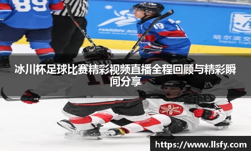 冰川杯足球比赛精彩视频直播全程回顾与精彩瞬间分享